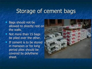 Storage of cement bags
   Bags should not be
    allowed to directly rest on
    the walls.
   Not more than 15 bags
    be piled over the other.
   If cement is to be stored
    in mansoon or for long
    period piles should be
    covered by polythene
    sheet.
 