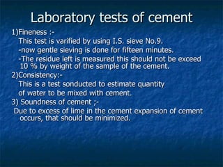 Laboratory tests of cement
1)Fineness :-
  This test is varified by using I.S. sieve No.9.
  -now gentle sieving is done for fifteen minutes.
  -The residue left is measured this should not be exceed
   10 % by weight of the sample of the cement.
2)Consistency:-
  This is a test sonducted to estimate quantity
  of water to be mixed with cement.
3) Soundness of cement ;-
 Due to excess of lime in the cement expansion of cement
   occurs, that should be minimized.
 