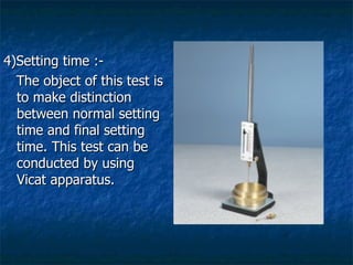 4)Setting time :-
  The object of this test is
  to make distinction
  between normal setting
  time and final setting
  time. This test can be
  conducted by using
  Vicat apparatus.
 
