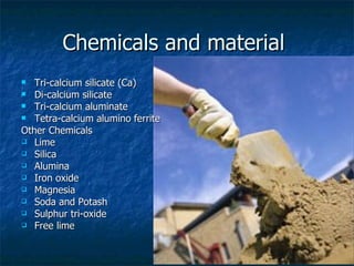 Chemicals and material
  Tri-calcium silicate (Ca)
 Di-calcium silicate
 Tri-calcium aluminate
 Tetra-calcium alumino ferrite

Other Chemicals
 Lime
 Silica
 Alumina
 Iron oxide
 Magnesia
 Soda and Potash
 Sulphur tri-oxide
 Free lime
 