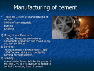 Manufacturing of cement
    There are 3 steps of manufacturing of
     cement
2)   Mixing of raw materials
3)   Burning
4)   Grinding

1) Mixing of raw Material :-
    clay and limestone are taken in
   appropriate proportion and mixed in dry
   and wet condition.
2) Burning:-
    mixed material is heated about 1400 –
   1600 Degree celcius and cooled by
   passing through coolers.
3) Grinding:-
   so material obtained (clinker) is ground in
   mill and 2 % to 4 % gypsum is added to
   control the setting time of cement
 