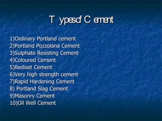T ype o C e nt
                    sf    me
1)Ordinary Portland cement
2)Portland Pozzolana Cement
3)Sulphate Resisting Cement
4)Coloured Cement
5)Rediset Cement
6)Very high strength cement
7)Rapid Hardening Cement
8) Portland Slag Cement
9)Masonry Cement
10)Oil Well Cement
 