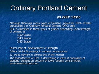 Ordinary Portland Cement
                                          (is 269:1989)
   Although there are many types of Cement , about 80 -90% of total
    production is of Ordinary Portland Cement (OPC) only.
   OPC is classified in three types of grades depending upon strength
    of cement as
          1)33 Grade
          2)43 Grade
          3)53 Grade

   Faster rate of development of strength
   Offers 10-20 % savings in cement consumption
   33 grade cement is almost out of the market
   The manufacture of OPC is decreasing in view of popularity of
    blended cement on account of lower energy consumption,
    environmental pollution.
 