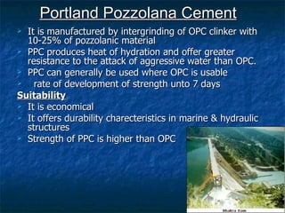 Portland Pozzolana Cement
 It is manufactured by intergrinding of OPC clinker with
  10-25% of pozzolanic material
 PPC produces heat of hydration and offer greater
  resistance to the attack of aggressive water than OPC.
 PPC can generally be used where OPC is usable
   rate of development of strength unto 7 days
Suitability
 It is economical
 It offers durability charecteristics in marine & hydraulic
  structures
 Strength of PPC is higher than OPC
 