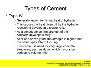 Types of Cement
• Type IV
    • Generally known for its low heat of hydration.
    • This causes the heat given off by the hydration
      reaction to develop at a slower rate.
    • As a consequence, the strength of the
      concrete develops slowly.
    • After one or two years the strength is higher than
      the other types after full curing.
    • This cement is used for very large concrete
      structures, such as dams, which have a low
      surface to volume ratio.

                                                                                Cement
                            Reported by: Angelica F. Marvida and Allen Dale A. Mendoza
                                           BUILDING TECHNOLOGY-1/ 10:00-11:00 AM
 
