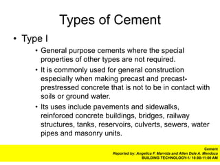 Types of Cement
• Type I
     • General purpose cements where the special
       properties of other types are not required.
     • It is commonly used for general construction
       especially when making precast and precast-
       prestressed concrete that is not to be in contact with
       soils or ground water.
     • Its uses include pavements and sidewalks,
       reinforced concrete buildings, bridges, railway
       structures, tanks, reservoirs, culverts, sewers, water
       pipes and masonry units.
                                                                                 Cement
                             Reported by: Angelica F. Marvida and Allen Dale A. Mendoza
                                            BUILDING TECHNOLOGY-1/ 10:00-11:00 AM
 