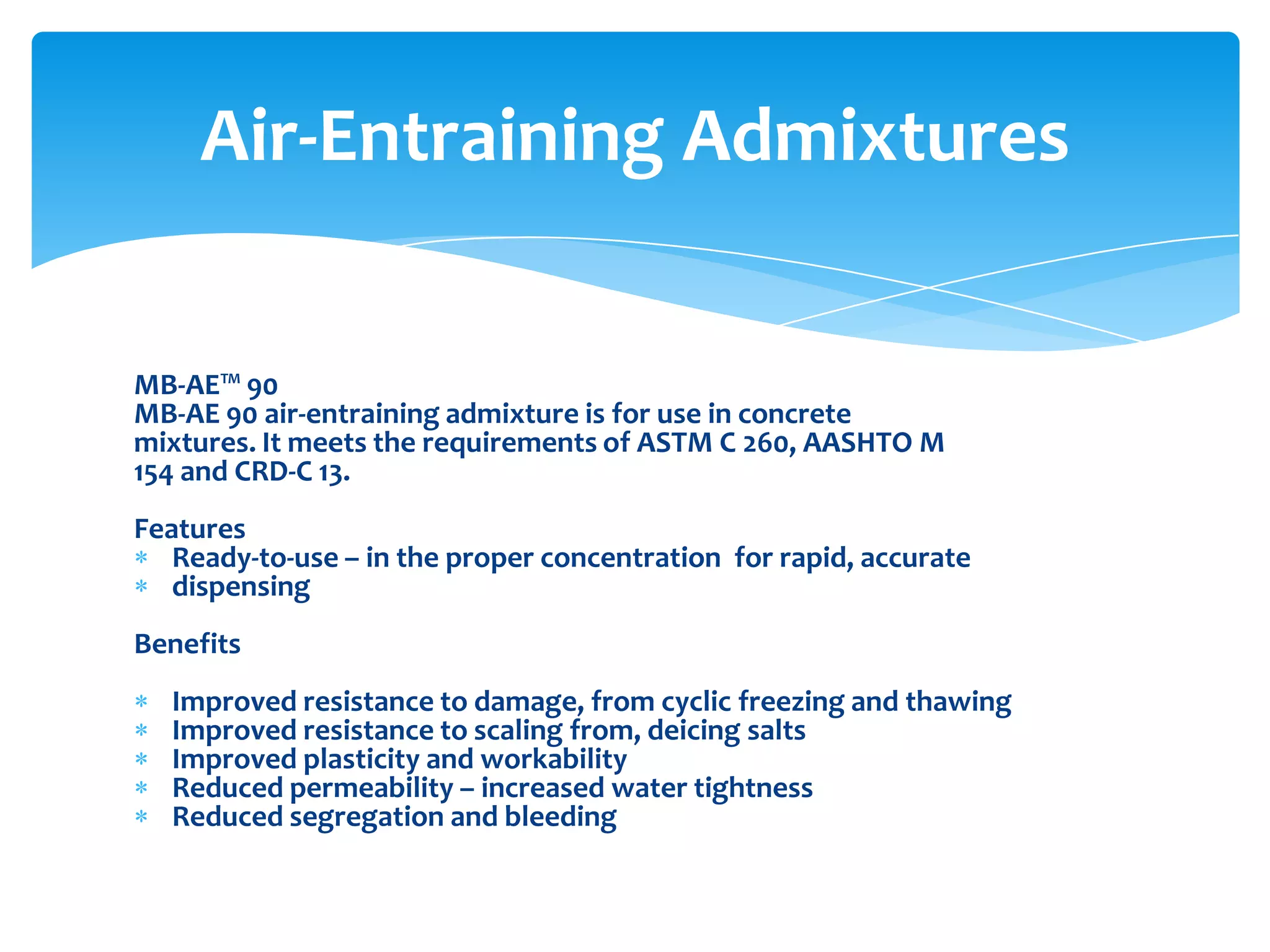 MB-AE™ 90
MB-AE 90 air-entraining admixture is for use in concrete
mixtures. It meets the requirements of ASTM C 260, AASHTO M
154 and CRD-C 13.
Features
Ready-to-use – in the proper concentration for rapid, accurate
dispensing
Benefits
Improved resistance to damage, from cyclic freezing and thawing
Improved resistance to scaling from, deicing salts
Improved plasticity and workability
Reduced permeability – increased water tightness
Reduced segregation and bleeding
Air-Entraining Admixtures
 