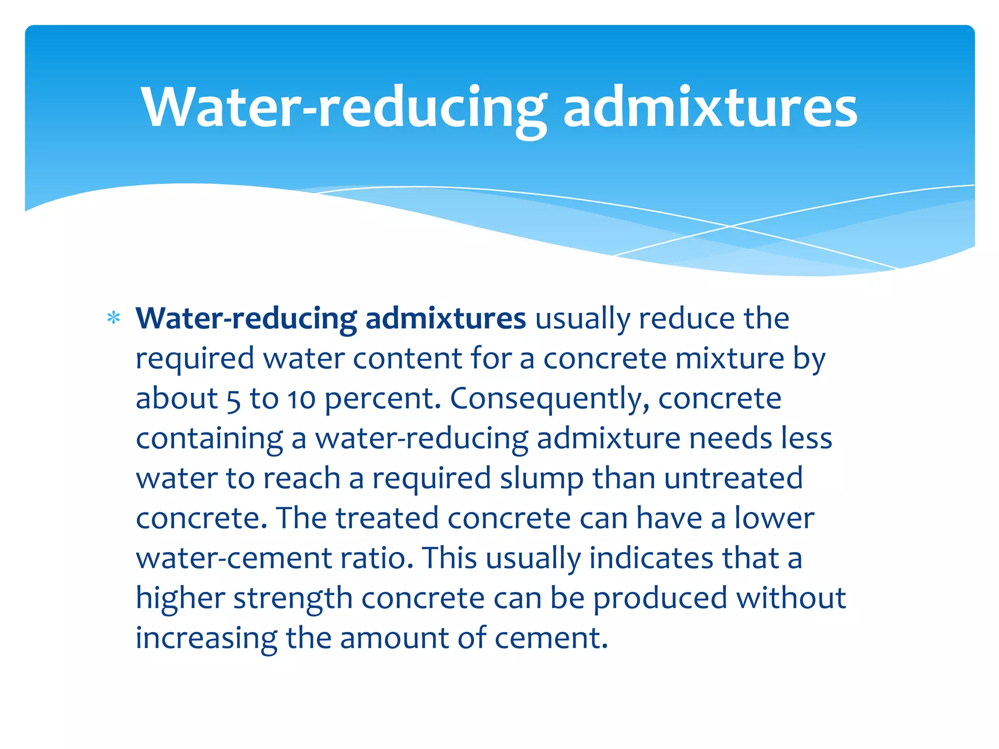 Water-reducing admixtures usually reduce the
required water content for a concrete mixture by
about 5 to 10 percent. Consequently, concrete
containing a water-reducing admixture needs less
water to reach a required slump than untreated
concrete. The treated concrete can have a lower
water-cement ratio. This usually indicates that a
higher strength concrete can be produced without
increasing the amount of cement.
Water-reducing admixtures
 