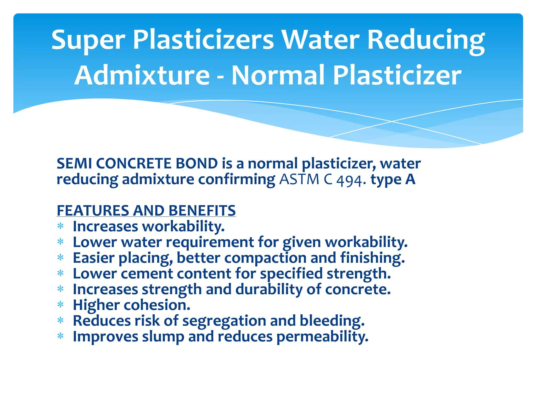 SEMI CONCRETE BOND is a normal plasticizer, water
reducing admixture confirming ASTM C 494. type A
FEATURES AND BENEFITS
Increases workability.
Lower water requirement for given workability.
Easier placing, better compaction and finishing.
Lower cement content for specified strength.
Increases strength and durability of concrete.
Higher cohesion.
Reduces risk of segregation and bleeding.
Improves slump and reduces permeability.
Super Plasticizers Water Reducing
Admixture - Normal Plasticizer
 