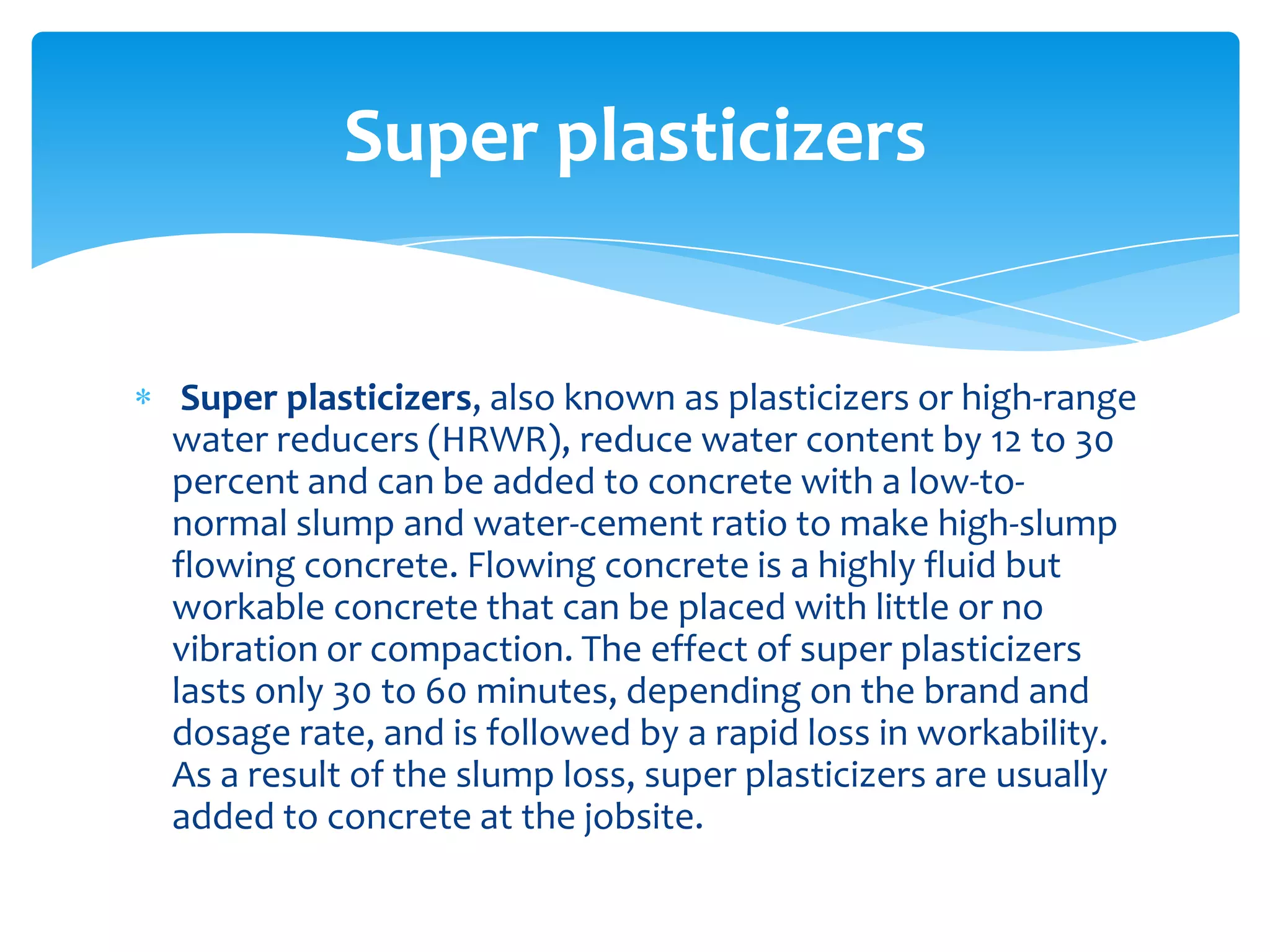 Super plasticizers, also known as plasticizers or high-range
water reducers (HRWR), reduce water content by 12 to 30
percent and can be added to concrete with a low-to-
normal slump and water-cement ratio to make high-slump
flowing concrete. Flowing concrete is a highly fluid but
workable concrete that can be placed with little or no
vibration or compaction. The effect of super plasticizers
lasts only 30 to 60 minutes, depending on the brand and
dosage rate, and is followed by a rapid loss in workability.
As a result of the slump loss, super plasticizers are usually
added to concrete at the jobsite.
Super plasticizers
 