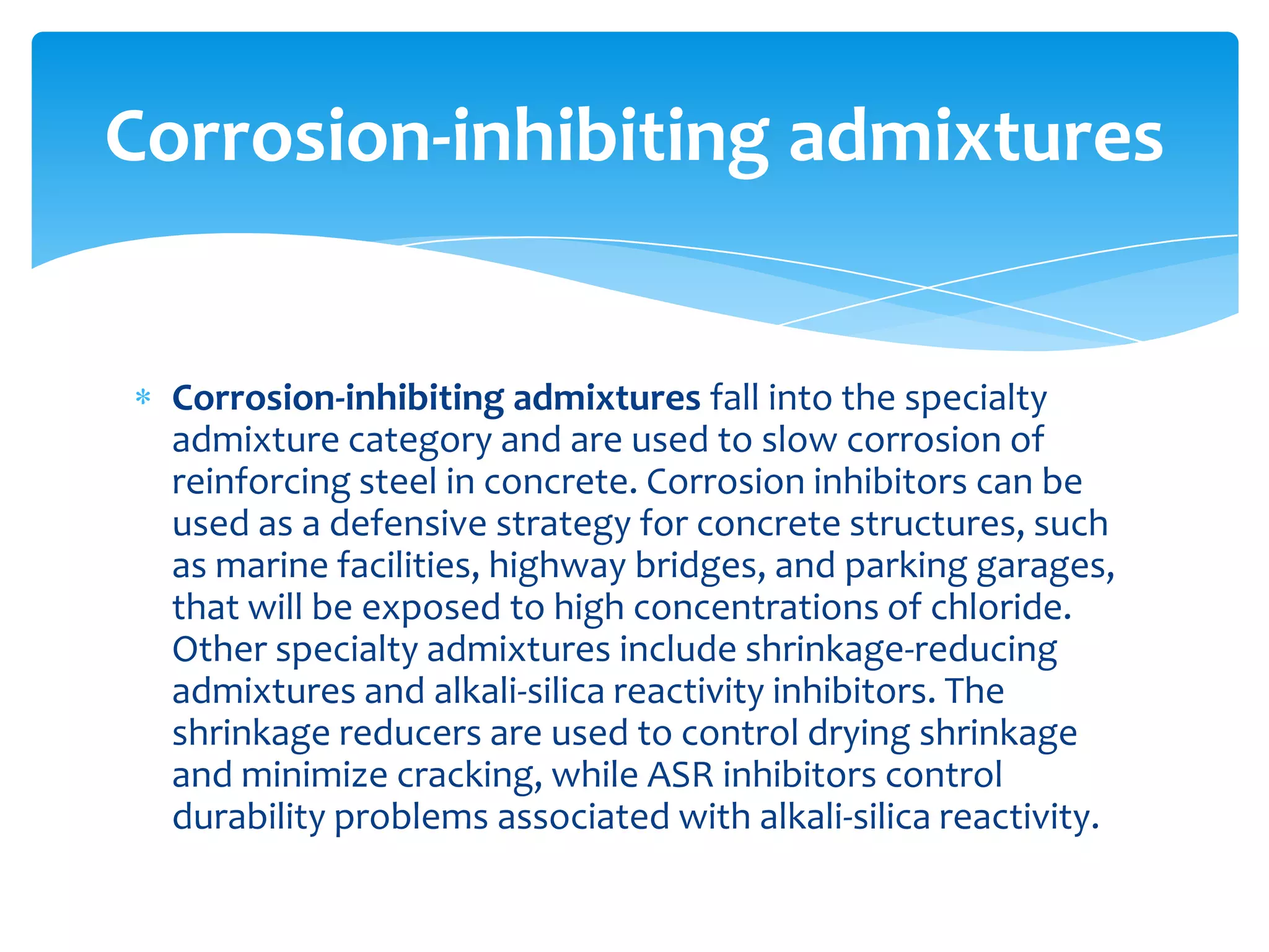 Corrosion-inhibiting admixtures fall into the specialty
admixture category and are used to slow corrosion of
reinforcing steel in concrete. Corrosion inhibitors can be
used as a defensive strategy for concrete structures, such
as marine facilities, highway bridges, and parking garages,
that will be exposed to high concentrations of chloride.
Other specialty admixtures include shrinkage-reducing
admixtures and alkali-silica reactivity inhibitors. The
shrinkage reducers are used to control drying shrinkage
and minimize cracking, while ASR inhibitors control
durability problems associated with alkali-silica reactivity.
Corrosion-inhibiting admixtures
 