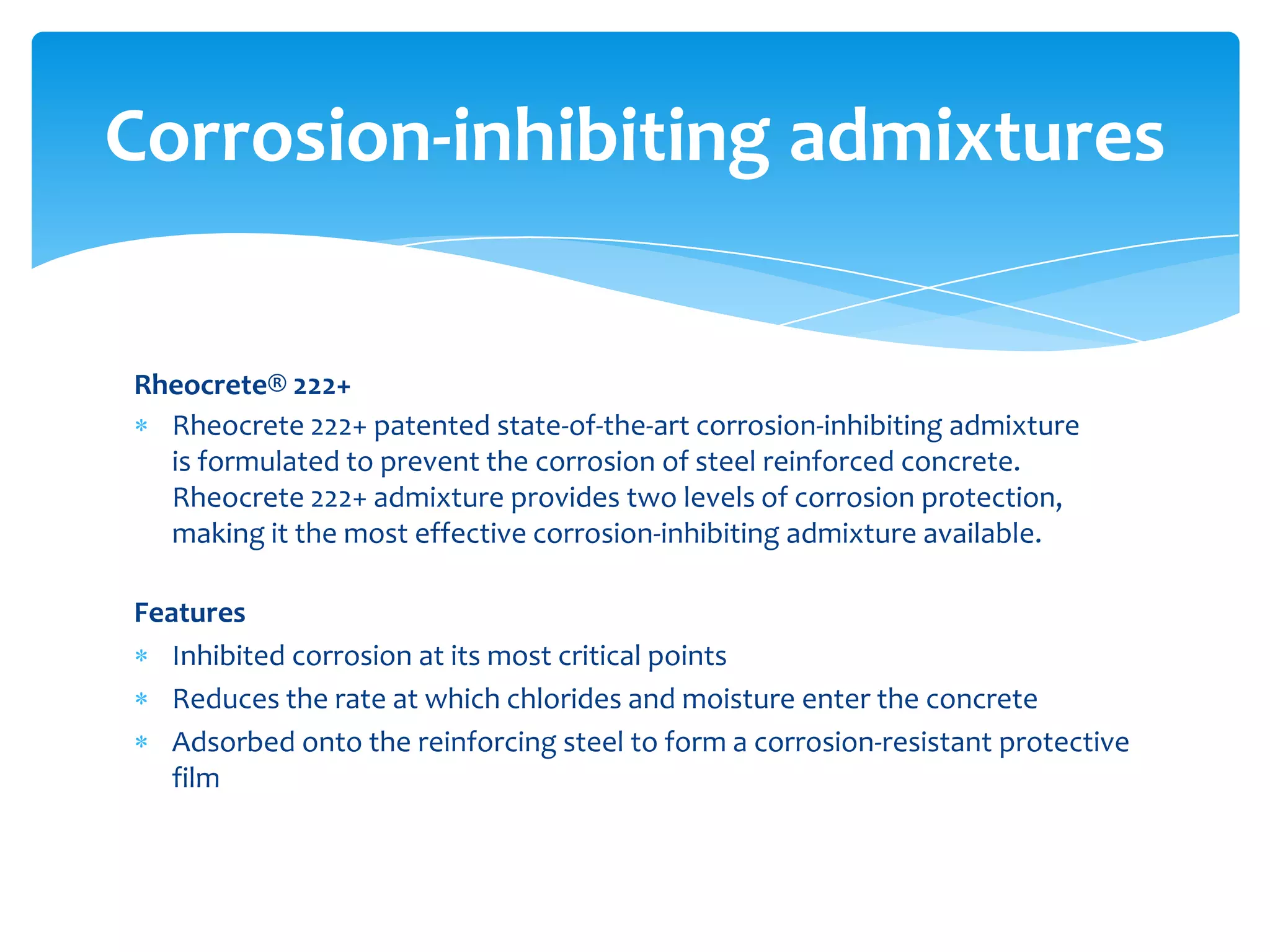 Rheocrete® 222+
Rheocrete 222+ patented state-of-the-art corrosion-inhibiting admixture
is formulated to prevent the corrosion of steel reinforced concrete.
Rheocrete 222+ admixture provides two levels of corrosion protection,
making it the most effective corrosion-inhibiting admixture available.
Features
Inhibited corrosion at its most critical points
Reduces the rate at which chlorides and moisture enter the concrete
Adsorbed onto the reinforcing steel to form a corrosion-resistant protective
film
Corrosion-inhibiting admixtures
 