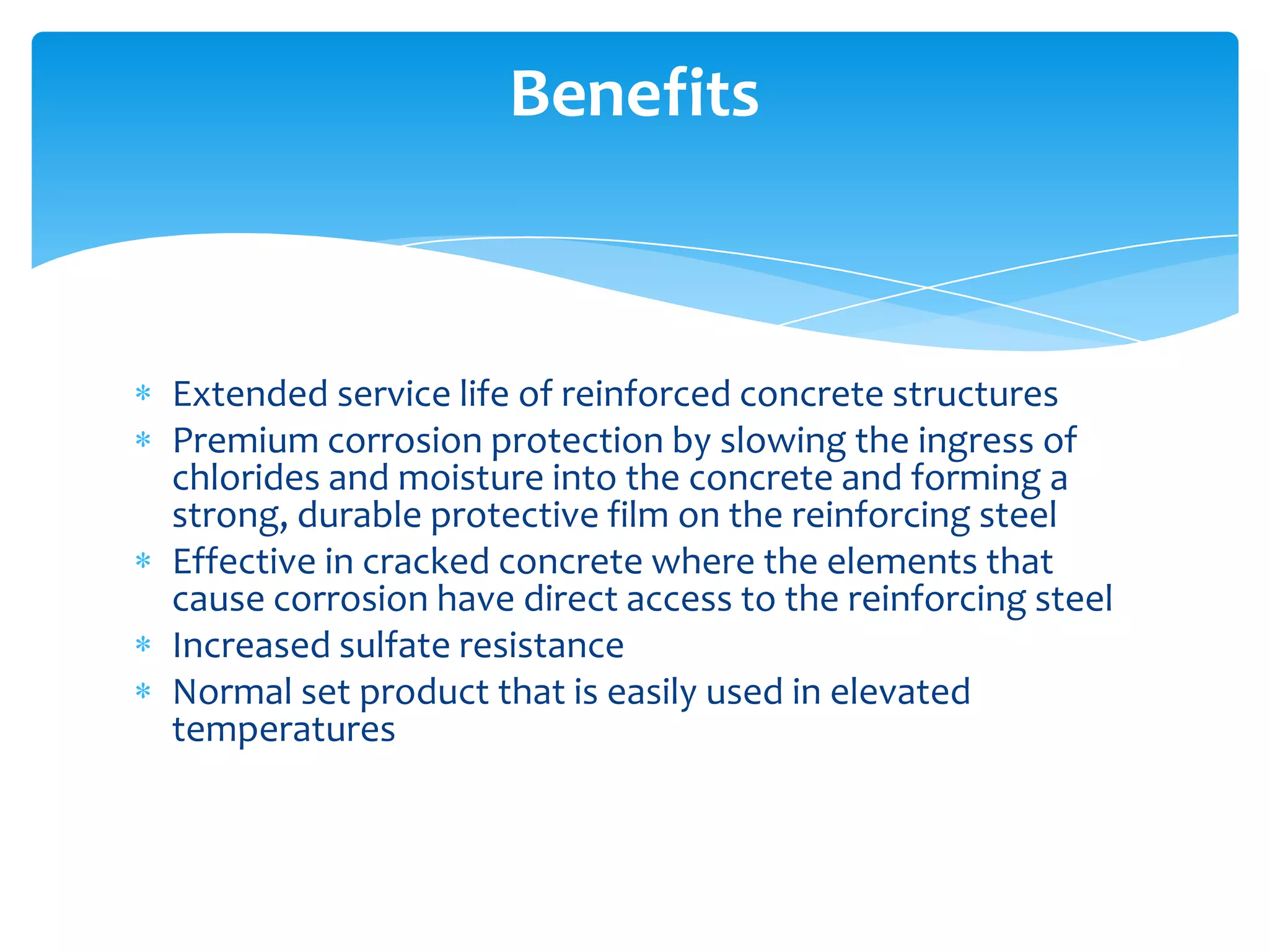 Extended service life of reinforced concrete structures
Premium corrosion protection by slowing the ingress of
chlorides and moisture into the concrete and forming a
strong, durable protective film on the reinforcing steel
Effective in cracked concrete where the elements that
cause corrosion have direct access to the reinforcing steel
Increased sulfate resistance
Normal set product that is easily used in elevated
temperatures
Benefits
 