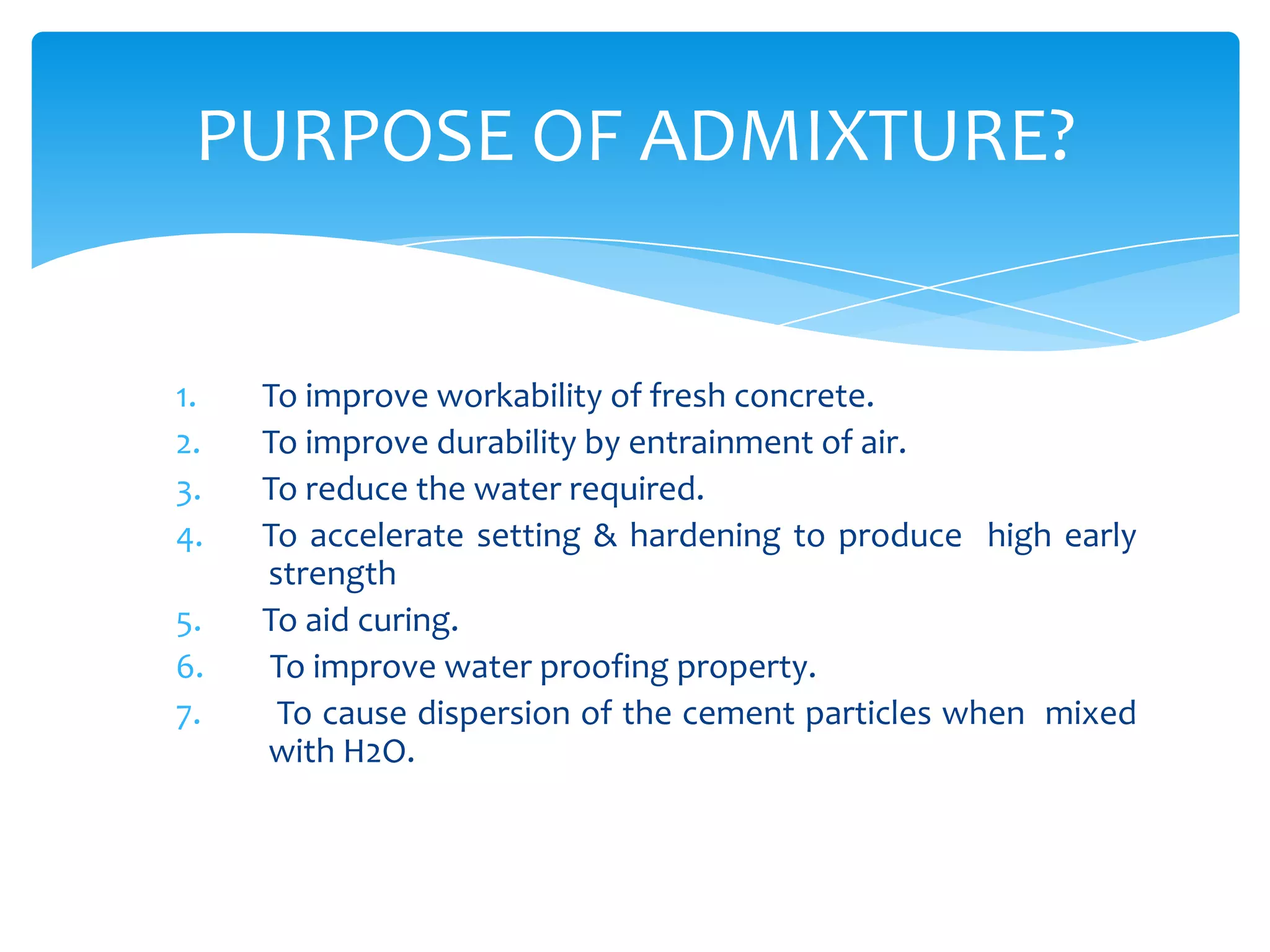 1. To improve workability of fresh concrete.
2. To improve durability by entrainment of air.
3. To reduce the water required.
4. To accelerate setting & hardening to produce high early
strength
5. To aid curing.
6. To improve water proofing property.
7. To cause dispersion of the cement particles when mixed
with H2O.
PURPOSE OF ADMIXTURE?
 