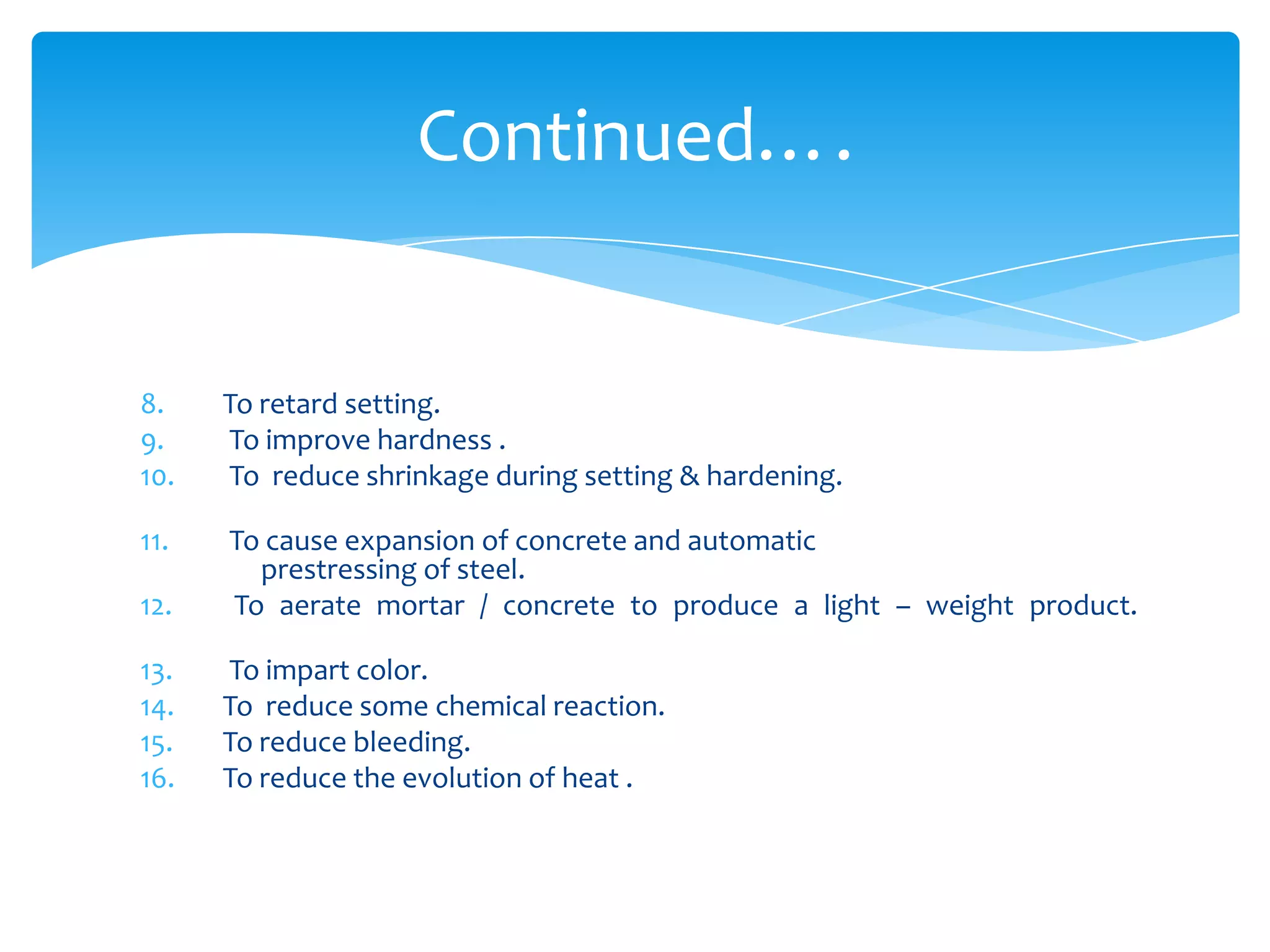 8. To retard setting.
9. To improve hardness .
10. To reduce shrinkage during setting & hardening.
11. To cause expansion of concrete and automatic
prestressing of steel.
12. To aerate mortar / concrete to produce a light – weight product.
13. To impart color.
14. To reduce some chemical reaction.
15. To reduce bleeding.
16. To reduce the evolution of heat .
Continued….
 