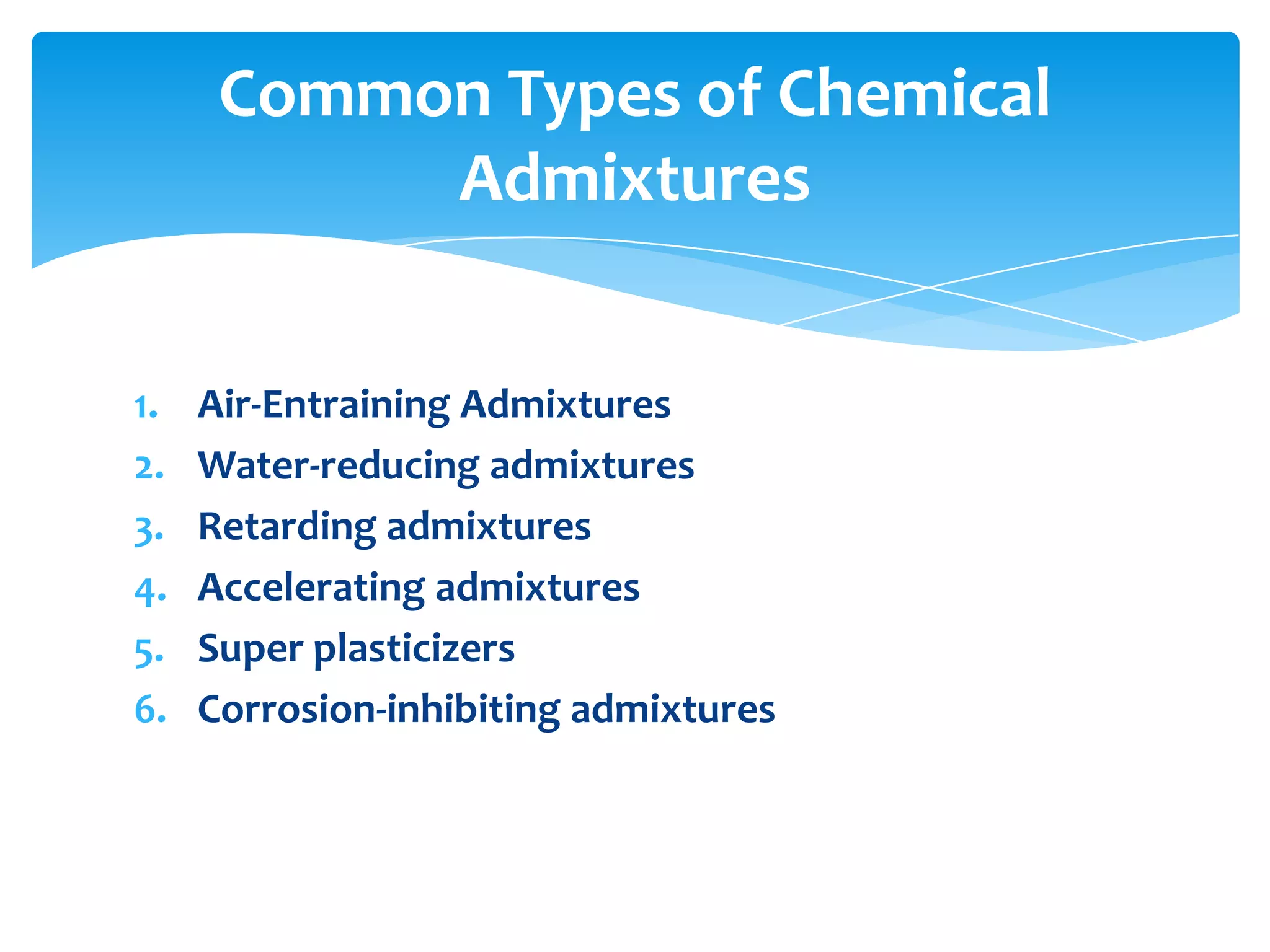 1. Air-Entraining Admixtures
2. Water-reducing admixtures
3. Retarding admixtures
4. Accelerating admixtures
5. Super plasticizers
6. Corrosion-inhibiting admixtures
Common Types of Chemical
Admixtures
 