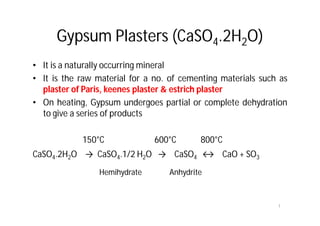 Gypsum Plasters (CaSO4.2H2O)
• It is a naturally occurring mineral
• It is the raw material for a no. of cementing materials such as
plaster of Paris, keenes plaster & estrich plaster
• On heating, Gypsum undergoes partial or complete dehydration
to give a series of products
150°C 600°C 800°C
CaSO4.2H2O → CaSO4.1/2 H2O → CaSO4 ↔ CaO + SO3
Hemihydrate Anhydrite
1
 