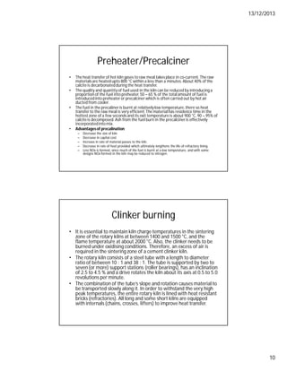 13/12/2013
10
Preheater/Precalciner
• The heat transfer of hot kiln gases to raw meal takes place in co-current.The raw
materialsare heated upto 800 °C within a less than a minutes.About 40% of the
calciteis decarbonatedduring the heat transfer.
• The quality and quantity of fuel used in the kiln can be reduced by introducing a
proportion of the fuel into preheater.50 – 65 % of the total amount of fuel is
introducedinto preheater or precalciner which is often carried out by hot air
ducted from cooler.
• The fuel in the precaliner is burnt at relativelylow temperature,there so heat
transfer to the raw meal is very efficient.The material has residence time in the
hottestzone of a few seconds and its exit temperature is about 900 °C, 90 – 95% of
calciteis decomposed.Ash from the fuel burn in the precalcineris effectively
incorporatedinto mix.
• Advantagesof precalination
– Decrease the size of kiln
– Decrease in capital cost
– Increase in rate of material passes to the kiln.
– Decrease in rate of heat provided which ultimately lengthens the life of refractory lining
– Less NOx is formed, since much of the fuel is burnt at a low temperature, and with some
designs NOx formed in the kiln may be reduced to nitrogen.
Clinker burning
• It is essential to maintain kiln charge temperatures in the sintering
zone of the rotary kilns at between 1400 and 1500 °C, and the
flame temperature at about 2000 °C. Also, the clinker needs to be
burned under oxidising conditions. Therefore, an excess of air is
required in the sintering zone of a cement clinker kiln.
• The rotary kiln consists of a steel tube with a length to diameter
ratio of between 10 : 1 and 38 : 1. The tube is supported by two to
seven (or more) support stations (roller bearings), has an inclination
of 2.5 to 4.5 % and a drive rotates the kiln about its axis at 0.5 to 5.0
revolutions per minute.
• The combination of the tube’s slope and rotation causes material to
be transported slowly along it. In order to withstand the very high
peak temperatures, the entire rotary kiln is lined with heat resistant
bricks (refractories). All long and some short kilns are equipped
with internals (chains, crosses, lifters) to improve heat transfer.
 