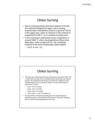 13/12/2013
11
Clinker burning
• Due to inclined position and slow rotation of the kiln,
the material charged from upper end is moving
towards lower end (hottest zone) at a speed of 15m/h.
In the upper part, water or moisture in the material is
evaporated at 400 °C, so it is known as drying zone.
• In the central part (calcination zone), temperature is
around 1000 °C, where decomposition of lime stone
takes place. After escapes of CO2, the remaining
material in the forms small lumps called nodules.
– CaCO3  CaO + CO2
Clinker burning
• The lower part (clinkeringzone) have temperature in between 1500-1700
°C where lime and clay reacts to yielding calcium aluminates and calcium
silicates. The aluminates and silicates of calcium fuse togather to form
small and hard stones are known as clinkers. The size of the clinker is
varies from 5-10 mm.
– 2CaO + SiO2  Ca2SiO4
– 3CaO + SiO2  Ca3SiO5
– 3CaO + Al2O3  Ca3Al2O6
– 4CaO + Al2O3 + Fe2O3  Ca4Al2Fe2O10
• The hot clinkers coming from burning zone are cooled down by air
admitting counter current direction at the base of rotary kiln. Resulting
hot air is used for burning powdered coal or oil.
 