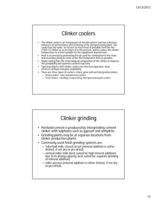 13/12/2013
12
Clinker coolers
• The clinker cooler is an integral part of the kiln system and has a decisive
influenceon performance and economy of the pyroprocessing plant. The
cooler has two tasks: to recover as much heat as possible from the hot
(1450 °C) clinker so as to return it to the process; and to reduce the clinker
temperatureto a level suitable for the equipment downstream.
• Heat is recovered by preheating the air used for combustion in the main
and secondary firing as close to the thermodynamic limit as possible.
• Rapid cooling fixes the mineralogical compositionof the clinker to improve
the grindability and optimise cement reactivity.
• Typical problems with clinker coolers are thermal expansion, wear,
incorrectairflows and poor availability
• There are three types of coolers: rotary, grate and verticle/gravitycoolers.
– Rotary coolers : tube and planetary coolers
– Grate coolers : travelling, reciprocating,third generationgrate coolers
Clinker grinding
• Portland cement is produced by intergrinding cement
clinker with sulphates such as gypsum and anhydrite.
• Grinding plants may be at separate locations from
clinker production plants.
• Commonly used finish grinding systems are:
– Tube/ball mills, closed circuit (mineral addition is rather
limited, if not dry or pre-dried)
– vertical roller mills (best suited for high mineral additions
due to its drying capacity, best suited for separate grinding
of mineral addition)
– roller presses (mineral addition is rather limited, if not dry
or pre-dried).
 