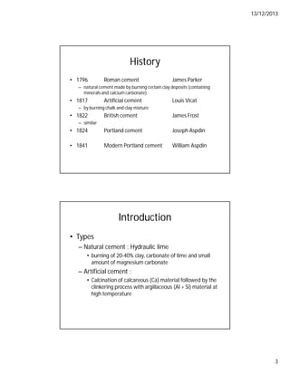 13/12/2013
3
History
• 1796 Roman cement James Parker
– natural cement made by burning certain clay deposits (containing
minerals and calcium carbonate)
• 1817 Artificial cement Louis Vicat
– by burning chalk and clay mixture
• 1822 British cement James Frost
– similar
• 1824 Portland cement Joseph Aspdin
• 1841 Modern Portland cement William Aspdin
Introduction
• Types
– Natural cement : Hydraulic lime
• burning of 20-40% clay, carbonate of lime and small
amount of magnesium carbonate
– Artificial cement :
• Calcination of calcareous (Ca) material followed by the
clinkering process with argillaceous (Al + Si) material at
high temperature
 