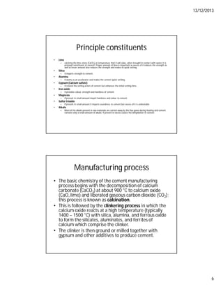 13/12/2013
6
Principle constituents
• Lime
– calcining the lime stone (CaCO3) at temperature that it will slake, when brought in contact with water. It is
principal constituent of cement. Proper amount of lime is important as excess of it reduces the strength as
well as lesser amount also reduces the strength and makes its quick setting.
• Silica
– It imparts strength to cement.
• Alumina
– It works as an accelerator and makes the cement quick settling.
• Gypsum (Calcium sulfate)
– It retards the setting action of cement but enhances the initial setting time.
• Iron oxide
– It provides colour, strength and hardness of cement.
• Magnesia
– If present in small amount impart hardness and colour to cement
• Sulfur trioxide
– If present in small amount it imparts soundness to cement but excess of it is undesirable
• Alkalis
– Most of the alkalis present in raw materials are carried away by the flue gases during heating and cement
contains only a small amount of alkalis. If present in excess causes the dehydration in cement.
Manufacturing process
• The basic chemistry of the cement manufacturing
process begins with the decomposition of calcium
carbonate (CaCO3) at about 900 °C to calcium oxide
(CaO, lime) and liberated gaseous carbon dioxide (CO2);
this process is known as calcination.
• This is followed by the clinkering process in which the
calcium oxide reacts at a high temperature (typically
1400 – 1500 °C) with silica, alumina, and ferrous oxide
to form the silicates, aluminates, and ferrites of
calcium which comprise the clinker.
• The clinker is then ground or milled together with
gypsum and other additives to produce cement.
 
