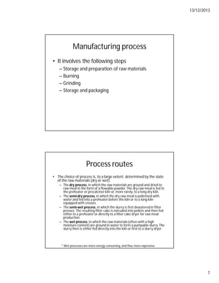 13/12/2013
7
Manufacturing process
• It involves the following steps
– Storage and preparation of raw materials
– Burning
– Grinding
– Storage and packaging
Process routes
• The choice of process is, to a large extent, determined by the state
of the raw materials (dry or wet).
– The dry process, in which the raw materials are ground and dried to
raw meal in the form of a flowable powder. The dry raw meal is fed to
the preheater or precalciner kiln or, more rarely, to a long dry kiln.
– The semi-dry process, in which the dry raw meal is pelletised with
water and fed into a preheater before the kiln or to a long kiln
equipped with crosses.
– The semi-wet process, in which the slurry is first dewateredin filter
presses. The resulting filter cake is extruded into pellets and then fed
either to a preheater or directly to a filter cake dryer for raw meal
production.
– The wet process, in which the raw materials (often with a high
moisture content) are ground in water to form a pumpable slurry. The
slurry then is either fed directly into the kiln or first to a slurry dryer.
* Wet processes are more energy consuming, and thus more expensive.
 