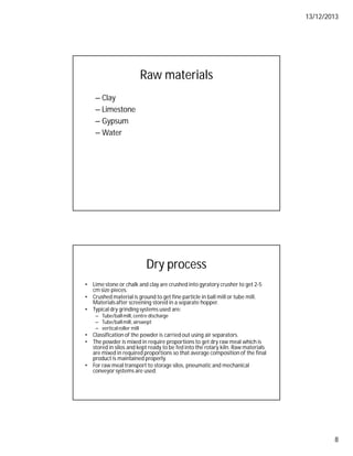 13/12/2013
8
Raw materials
– Clay
– Limestone
– Gypsum
– Water
Dry process
• Lime stone or chalk and clay are crushed into gyratory crusher to get 2-5
cm size pieces.
• Crushed material is ground to get fine particle in ball mill or tube mill.
Materialsafter screening stored in a separate hopper.
• Typical dry grinding systems used are:
– Tube/ballmill, centre discharge
– Tube/ballmill, airswept
– verticalroller mill
• Classification of the powder is carried out using air separators.
• The powder is mixed in require proportions to get dry raw meal which is
stored in silos and kept ready to be fed into the rotary kiln. Raw materials
are mixed in required proportions so that average composition of the final
product is maintained properly.
• For raw meal transport to storage silos, pneumatic and mechanical
conveyor systems are used.
 