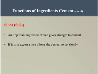 10
Silica (SiO2)
• An important ingredient which gives strength to cement
• If it is in excess silica allows the cement to set slowly
Functions of Ingredients Cement (contd)
 