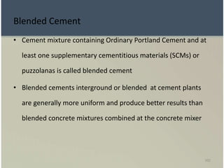 102
Blended Cement
• Cement mixture containing Ordinary Portland Cement and at
least one supplementary cementitious materials (SCMs) or
puzzolanas is called blended cement
• Blended cements interground or blended at cement plants
are generally more uniform and produce better results than
blended concrete mixtures combined at the concrete mixer
 