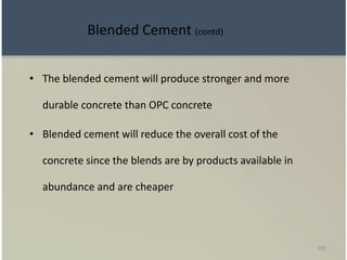 103
• The blended cement will produce stronger and more
durable concrete than OPC concrete
• Blended cement will reduce the overall cost of the
concrete since the blends are by products available in
abundance and are cheaper
Blended Cement (contd)
 