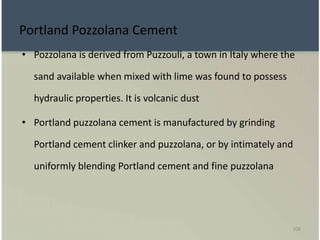 106
Portland Pozzolana Cement
• Pozzolana is derived from Puzzouli, a town in Italy where the
sand available when mixed with lime was found to possess
hydraulic properties. It is volcanic dust
• Portland puzzolana cement is manufactured by grinding
Portland cement clinker and puzzolana, or by intimately and
uniformly blending Portland cement and fine puzzolana
 