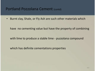 107
Portland Pozzolana Cement (contd)
• Burnt clay, Shale, or Fly Ash are such other materials which
have no cementing value but have the property of combining
with lime to produce a stable lime - puzzolana compound
which has definite cementations properties
 