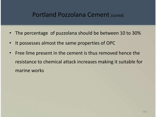 108
Portland Pozzolana Cement (contd)
• The percentage of puzzolana should be between 10 to 30%
• It possesses almost the same properties of OPC
• Free lime present in the cement is thus removed hence the
resistance to chemical attack increases making it suitable for
marine works
 