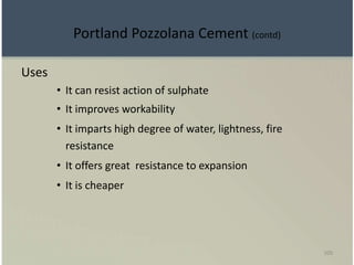 109
Uses
• It can resist action of sulphate
• It improves workability
• It imparts high degree of water, lightness, fire
resistance
• It offers great resistance to expansion
• It is cheaper
Portland Pozzolana Cement (contd)
 