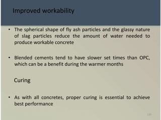110
Improved workability
• The spherical shape of fly ash particles and the glassy nature
of slag particles reduce the amount of water needed to
produce workable concrete
• Blended cements tend to have slower set times than OPC,
which can be a benefit during the warmer months
Curing
• As with all concretes, proper curing is essential to achieve
best performance
 