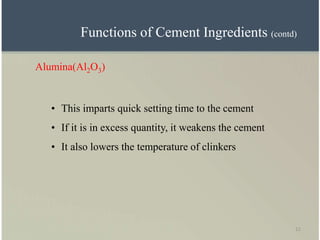 11
Alumina(Al2O3)
• This imparts quick setting time to the cement
• If it is in excess quantity, it weakens the cement
• It also lowers the temperature of clinkers
Functions of Cement Ingredients (contd)
 