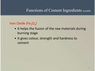 12
Iron Oxide (Fe2O3)
• It helps the fusion of the raw materials during
burning stage
• It gives colour, strength and hardness to
cement
Functions of Cement Ingredients (contd)
 