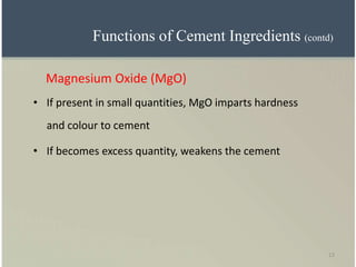 13
Magnesium Oxide (MgO)
• If present in small quantities, MgO imparts hardness
and colour to cement
• If becomes excess quantity, weakens the cement
Functions of Cement Ingredients (contd)
 