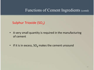 14
Sulphur Trioxide (SO3)
• A very small quantity is required in the manufacturing
of cement
• If it is in excess, SO3 makes the cement unsound
Functions of Cement Ingredients (contd)
 