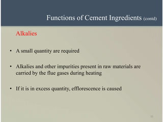 15
Alkalies
• A small quantity are required
• Alkalies and other impurities present in raw materials are
carried by the flue gases during heating
• If it is in excess quantity, efflorescence is caused
Functions of Cement Ingredients (contd)
 