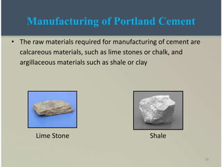 16
Manufacturing of Portland Cement
• The raw materials required for manufacturing of cement are
calcareous materials, such as lime stones or chalk, and
argillaceous materials such as shale or clay
Lime Stone Shale
 