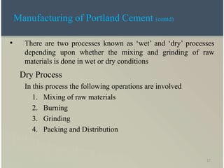 17
• There are two processes known as ‘wet’ and ‘dry’ processes
depending upon whether the mixing and grinding of raw
materials is done in wet or dry conditions
Dry Process
In this process the following operations are involved
1. Mixing of raw materials
2. Burning
3. Grinding
4. Packing and Distribution
Manufacturing of Portland Cement (contd)
 