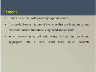3
• Cement is a fine, soft, powdery-type substance
• It is made from a mixture of elements that are found in natural
materials such as limestone, clay, sand and/or shale
• When cement is mixed with water, it can bind sand and
aggregates into a hard, solid mass called concrete
Cement
 