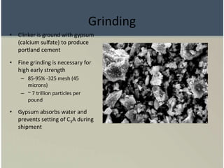 Grinding
• Clinker is ground with gypsum
(calcium sulfate) to produce
portland cement
• Fine grinding is necessary for
high early strength
– 85-95% -325 mesh (45
microns)
– ~ 7 trillion particles per
pound
• Gypsum absorbs water and
prevents setting of C3A during
shipment
 