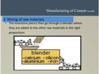 43
• The limestone pieces then go through a blender where
they are added to the other raw materials in the right
proportions
3. Mixing of raw materials
Manufacturing of Cement (contd)
 