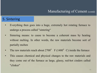 46
5. Sintering
• Everything then goes into a huge, extremely hot rotating furnace to
undergo a process called "sintering“
• Sintering means: to cause to become a coherent mass by heating
without melting. In other words, the raw materials become sort of
partially molten
• The raw materials reach about 2700° F (1480°C) inside the furnace
• This causes chemical and physical changes to the raw materials and
they come out of the furnace as large, glassy, red-hot cinders called
"clinker"
Manufacturing of Cement (contd)
 