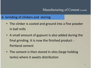 49
• The clinker is cooled and ground into a fine powder
in ball mills
• A small amount of gypsum is also added during the
final grinding. It is now the finished product -
Portland cement
• The cement is then stored in silos (large holding
tanks) where it awaits distribution
6. Grinding of clinkers and storing
Manufacturing of Cement (contd)
 