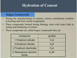 54
Bogue Compounds
• During the manufacturing of cement, various constituents combine
in burning and form certain compounds
• These compounds formed during burning, react with water help in
setting and hardening of cement
• These compounds are called bogue compounds they are
Compound symbol
1.Tricalcium silicate C3S
2.Dicalcium silicate C2S
3.Tricalcium aluminate C3A
4.Tetracalcium alumino
ferrite
C4AF
Hydration of Cement
 