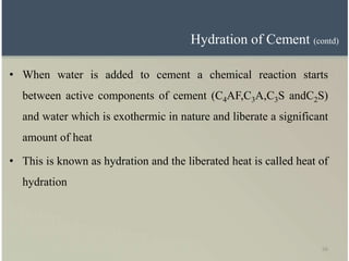 56
Hydration of Cement (contd)
• When water is added to cement a chemical reaction starts
between active components of cement (C4AF,C3A,C3S andC2S)
and water which is exothermic in nature and liberate a significant
amount of heat
• This is known as hydration and the liberated heat is called heat of
hydration
 
